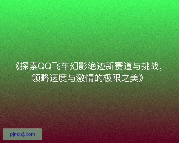 《探索QQ飞车幻影绝迹新赛道与挑战，领略速度与激情的极限之美》