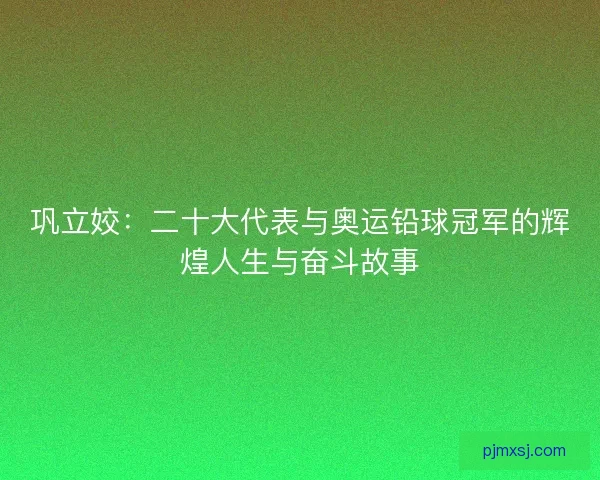巩立姣：二十大代表与奥运铅球冠军的辉煌人生与奋斗故事
