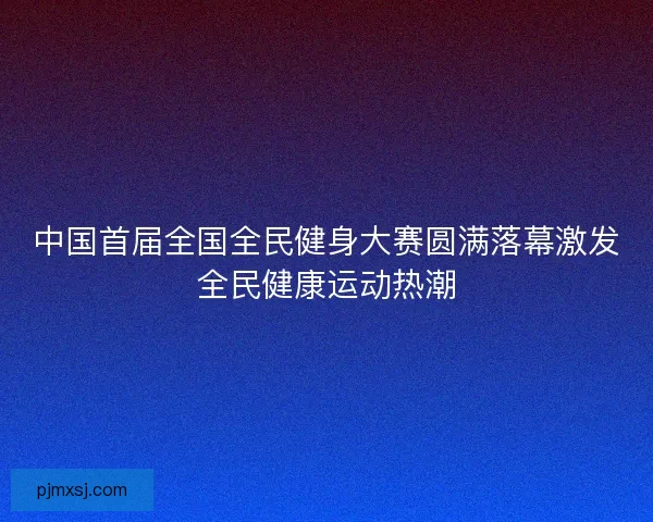 中国首届全国全民健身大赛圆满落幕激发全民健康运动热潮