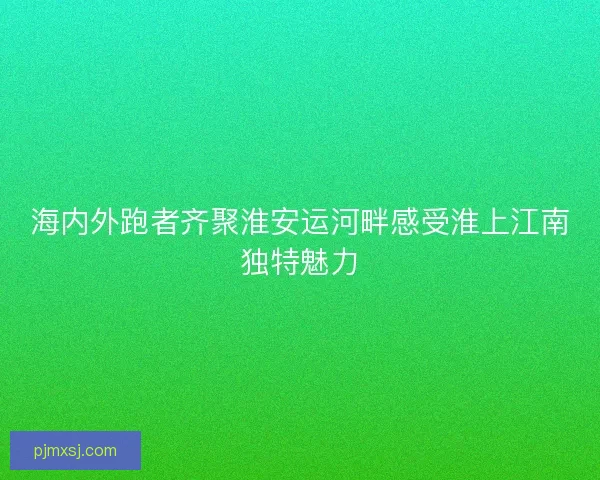 海内外跑者齐聚淮安运河畔感受淮上江南独特魅力