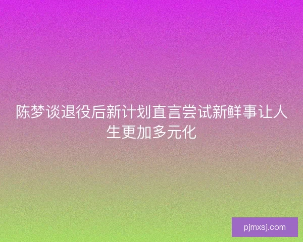 陈梦谈退役后新计划直言尝试新鲜事让人生更加多元化
