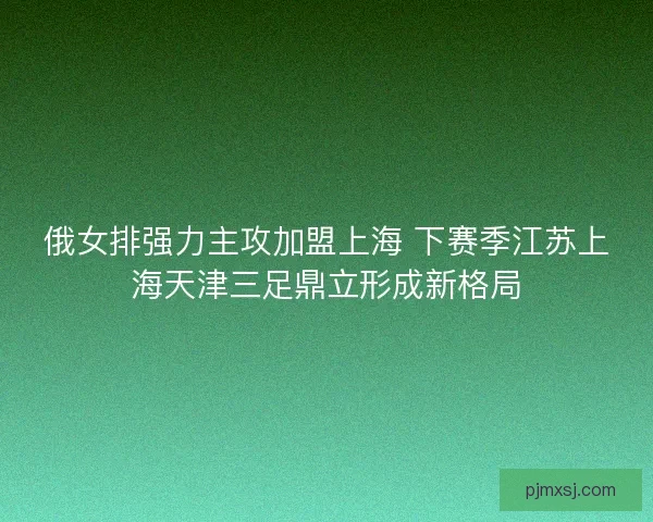 俄女排强力主攻加盟上海 下赛季江苏上海天津三足鼎立形成新格局
