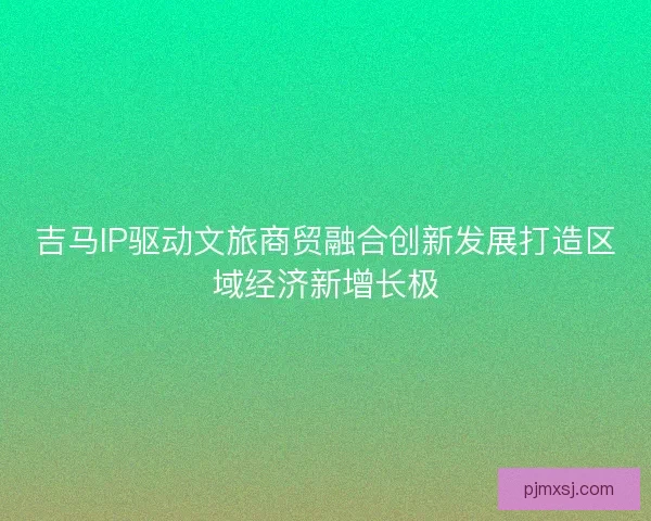 吉马IP驱动文旅商贸融合创新发展打造区域经济新增长极