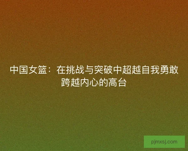 中国女篮：在挑战与突破中超越自我勇敢跨越内心的高台