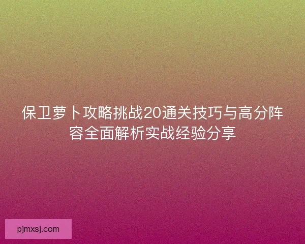 保卫萝卜攻略挑战20通关技巧与高分阵容全面解析实战经验分享 保卫萝卜攻略挑战20通关技巧与高分阵容全面解析实战经验分享