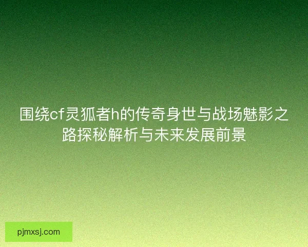 围绕cf灵狐者h的传奇身世与战场魅影之路探秘解析与未来发展前景 围绕cf灵狐者h的传奇身世与战场魅影之路探秘解析与未来发展前景