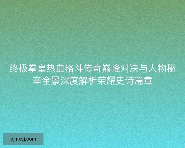 终极拳皇热血格斗传奇巅峰对决与人物秘辛全景深度解析荣耀史诗篇章