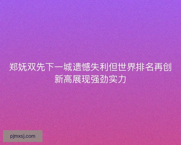 郑妩双先下一城遗憾失利但世界排名再创新高展现强劲实力