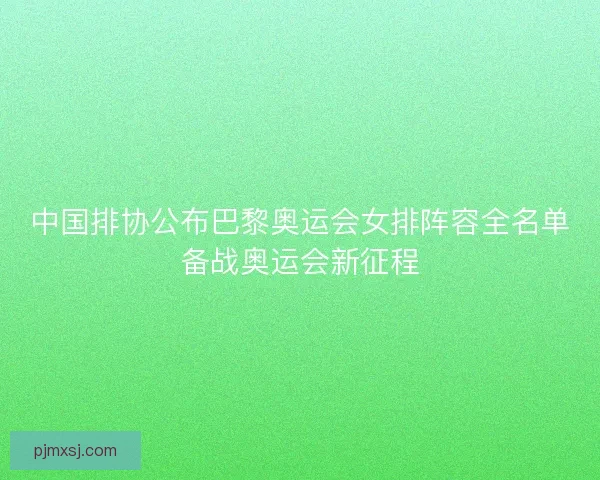 中国排协公布巴黎奥运会女排阵容全名单备战奥运会新征程