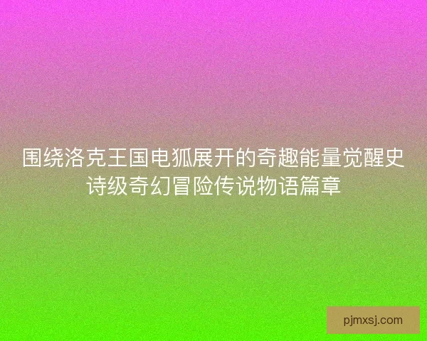 围绕洛克王国电狐展开的奇趣能量觉醒史诗级奇幻冒险传说物语篇章