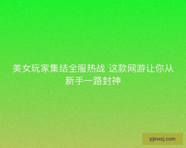 美女玩家集结全服热战 这款网游让你从新手一路封神
