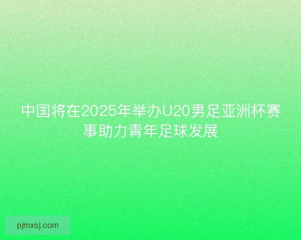 中国将在2025年举办U20男足亚洲杯赛事助力青年足球发展