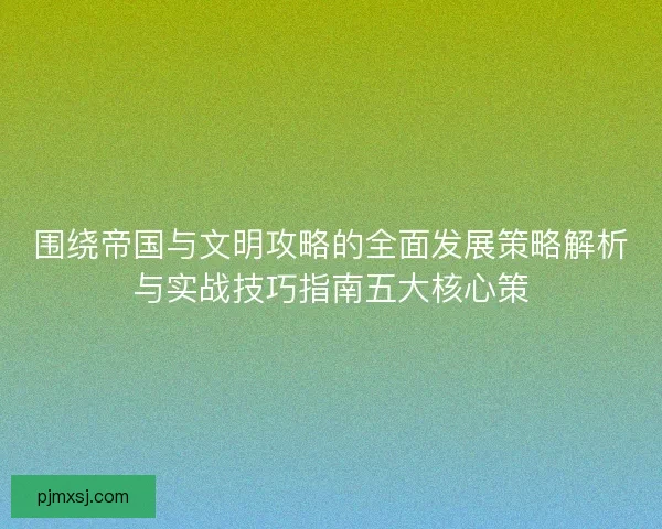 围绕帝国与文明攻略的全面发展策略解析与实战技巧指南五大核心策