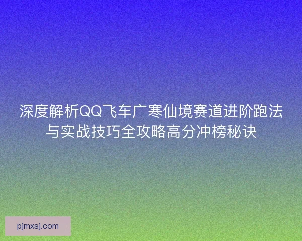 深度解析QQ飞车广寒仙境赛道进阶跑法与实战技巧全攻略高分冲榜秘诀
