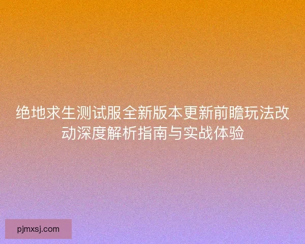 绝地求生测试服全新版本更新前瞻玩法改动深度解析指南与实战体验