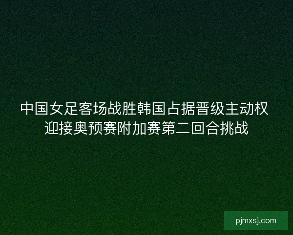 中国女足客场战胜韩国占据晋级主动权 迎接奥预赛附加赛第二回合挑战