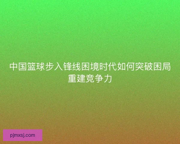 中国篮球步入锋线困境时代如何突破困局重建竞争力