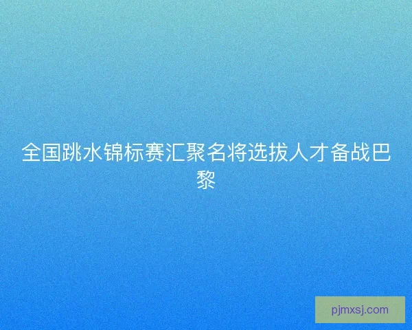 全国跳水锦标赛汇聚名将选拔人才备战巴黎