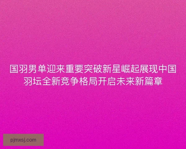 国羽男单迎来重要突破新星崛起展现中国羽坛全新竞争格局开启未来新篇章