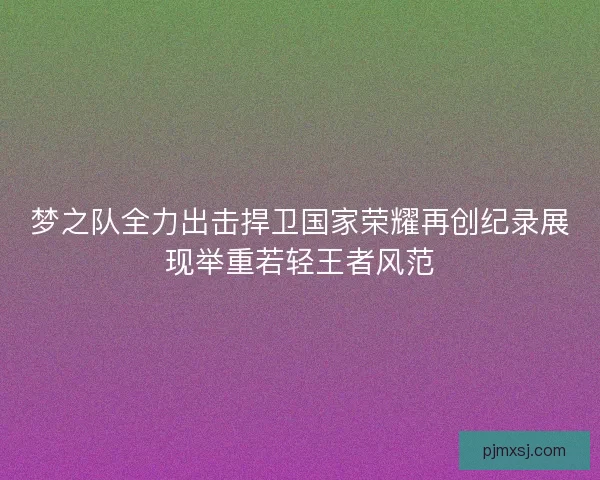 梦之队全力出击捍卫国家荣耀再创纪录展现举重若轻王者风范