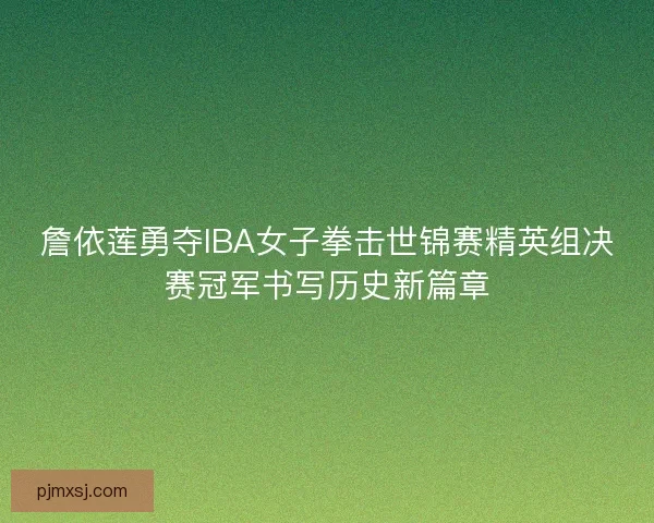 詹依莲勇夺IBA女子拳击世锦赛精英组决赛冠军书写历史新篇章